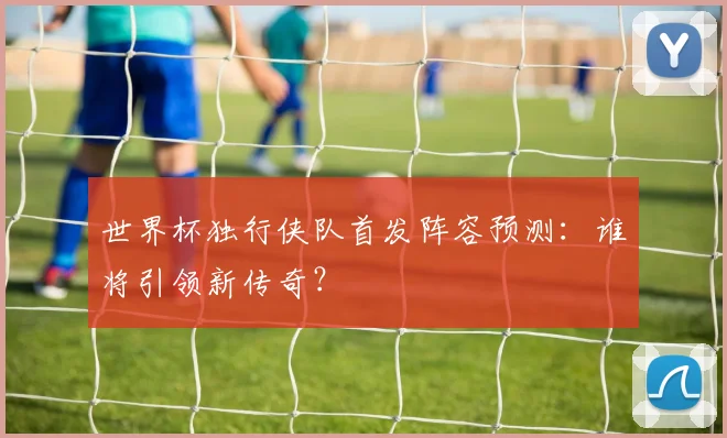 世界杯独行侠队首发阵容预测:谁将引领新传奇?