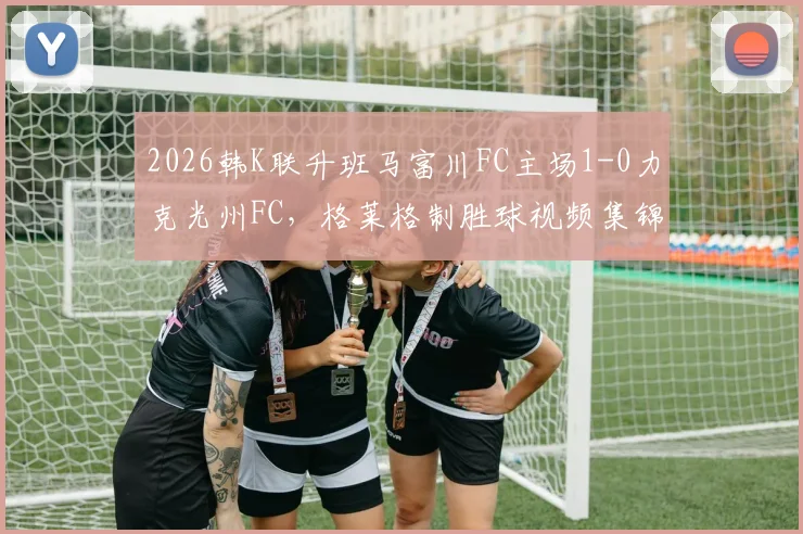 2026韩K联升班马富川FC主场1-0力克光州FC，格莱格制胜球视频集锦与赛后深度解析