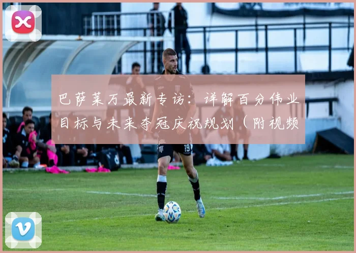 巴萨莱万最新专访：详解百分伟业目标与未来夺冠庆祝规划（附视频）