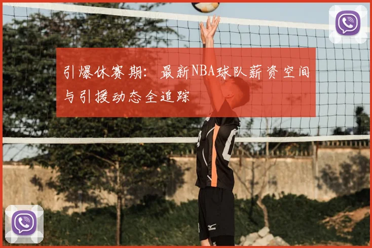 引爆休赛期：最新NBA球队薪资空间与引援动态全追踪