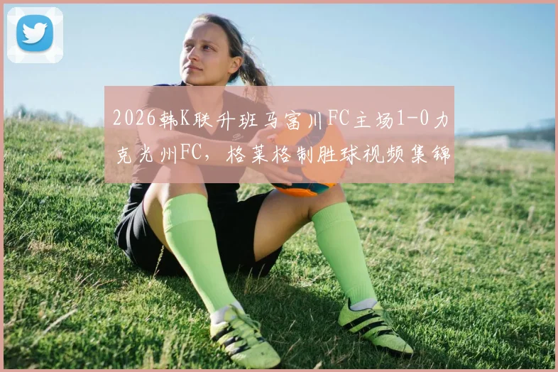 2026韩K联升班马富川FC主场1-0力克光州FC，格莱格制胜球视频集锦与赛后深度解析