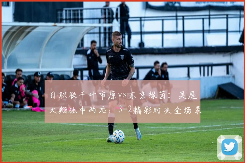 日职联千叶市原vs东京绿茵：吴屋大翔独中两元，3-2精彩对决全场录像与战报分析