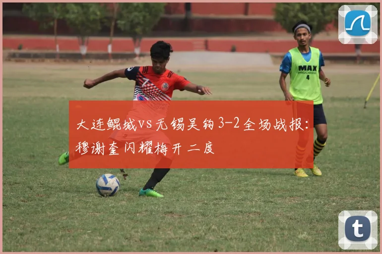大连鲲城vs无锡吴钩3-2全场战报:穆谢奎闪耀梅开二度