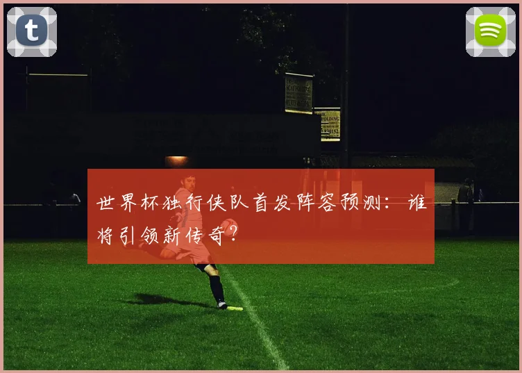 世界杯独行侠队首发阵容预测：谁将引领新传奇？