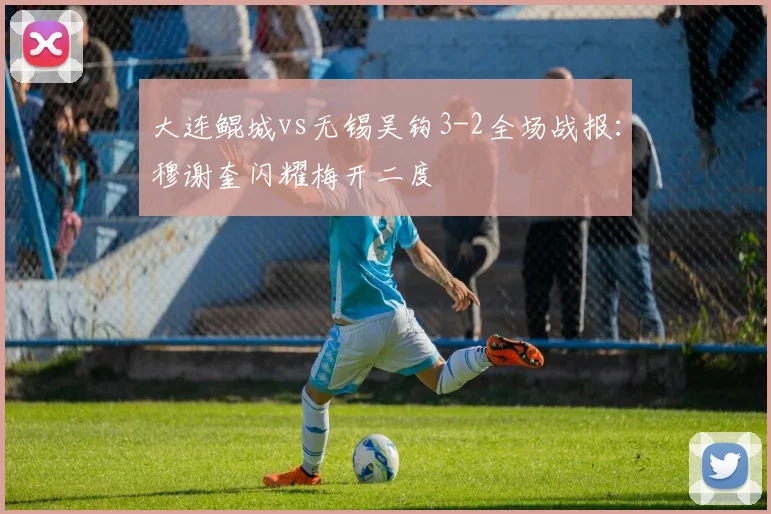 大连鲲城vs无锡吴钩3-2全场战报：穆谢奎闪耀梅开二度