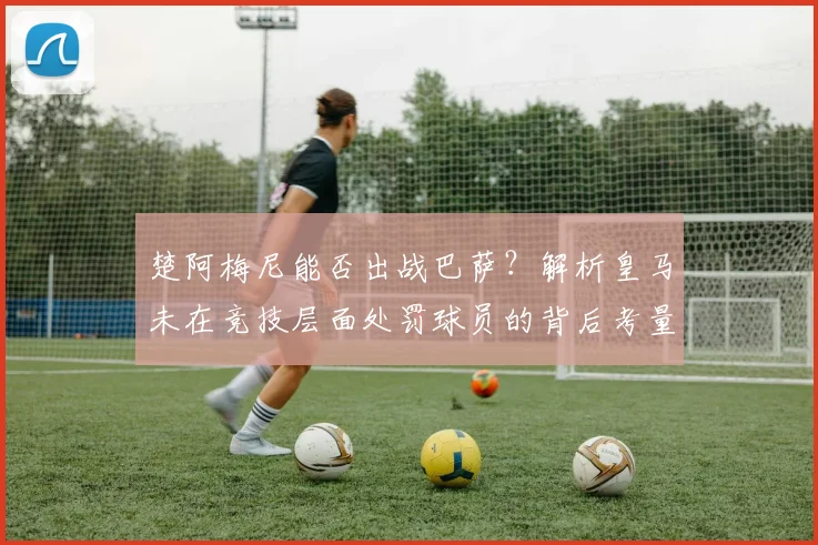 楚阿梅尼能否出战巴萨？解析皇马未在竞技层面处罚球员的背后考量