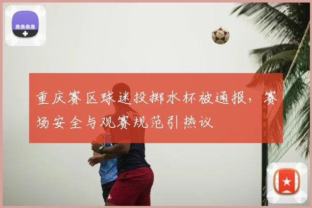 重庆赛区球迷投掷水杯被通报，赛场安全与观赛规范引热议